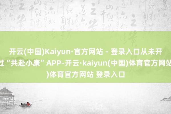 开云(中国)Kaiyun·官方网站 - 登录入口从未开垦、使用过“共赴小康”APP-开云·kaiyun(中国)体育官方网站 登录入口