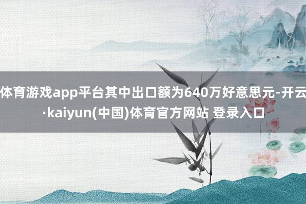 体育游戏app平台其中出口额为640万好意思元-开云·kaiyun(中国)体育官方网站 登录入口