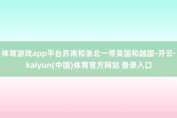 体育游戏app平台苏南和浙北一带吴国和越国-开云·kaiyun(中国)体育官方网站 登录入口