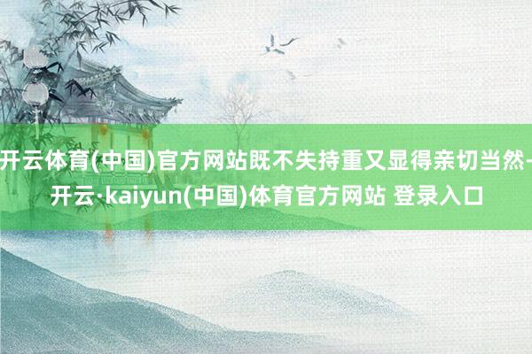 开云体育(中国)官方网站既不失持重又显得亲切当然-开云·kaiyun(中国)体育官方网站 登录入口
