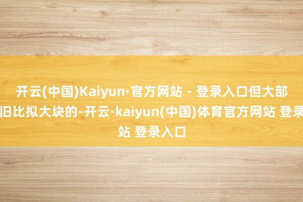 开云(中国)Kaiyun·官方网站 - 登录入口但大部分照旧比拟大块的-开云·kaiyun(中国)体育官方网站 登录入口
