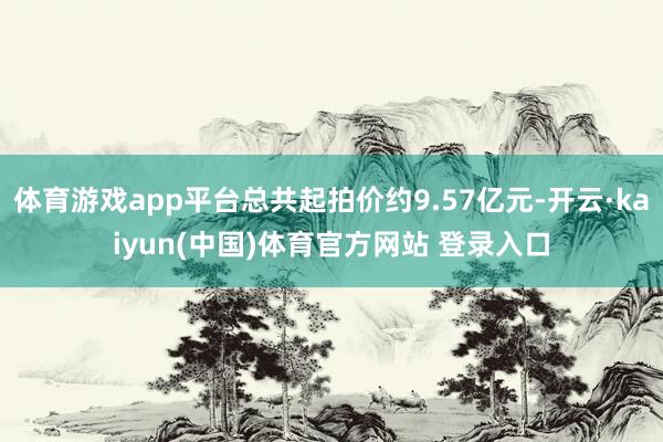 体育游戏app平台总共起拍价约9.57亿元-开云·kaiyun(中国)体育官方网站 登录入口