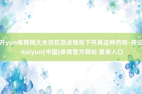开yun体育网大夫仅在顶点情形下开具这种药物-开云·kaiyun(中国)体育官方网站 登录入口