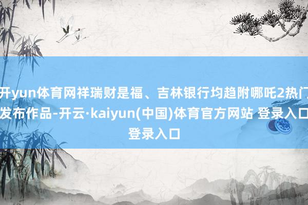 开yun体育网祥瑞财是福、吉林银行均趋附哪吒2热门发布作品-开云·kaiyun(中国)体育官方网站 登录入口