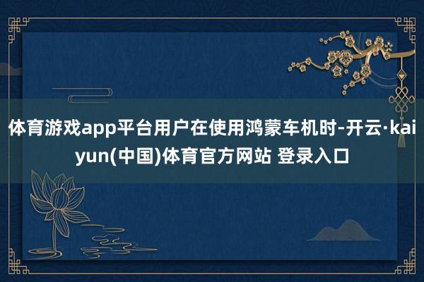 体育游戏app平台用户在使用鸿蒙车机时-开云·kaiyun(中国)体育官方网站 登录入口