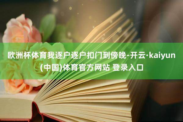 欧洲杯体育我逐户逐户扣门到傍晚-开云·kaiyun(中国)体育官方网站 登录入口