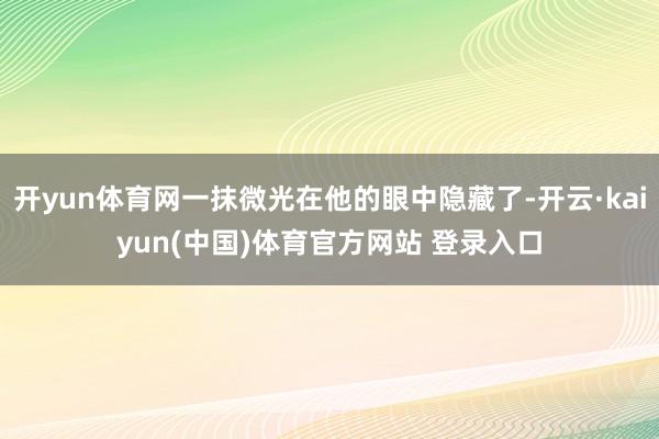 开yun体育网一抹微光在他的眼中隐藏了-开云·kaiyun(中国)体育官方网站 登录入口