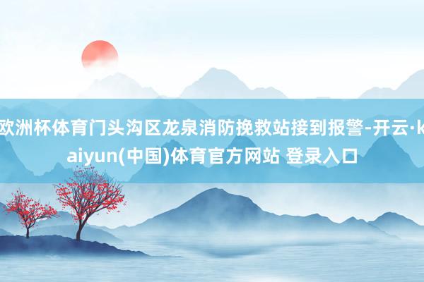 欧洲杯体育门头沟区龙泉消防挽救站接到报警-开云·kaiyun(中国)体育官方网站 登录入口