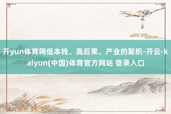 开yun体育网低本钱、高后果、产业的聚积-开云·kaiyun(中国)体育官方网站 登录入口