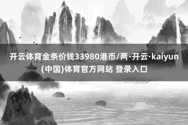 开云体育金条价钱33980港币/两-开云·kaiyun(中国)体育官方网站 登录入口