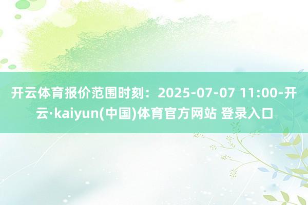 开云体育报价范围时刻：2025-07-07 11:00-开云·kaiyun(中国)体育官方网站 登录入口