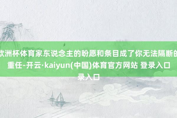 欧洲杯体育家东说念主的盼愿和条目成了你无法隔断的重任-开云·kaiyun(中国)体育官方网站 登录入口