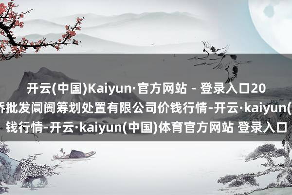 开云(中国)Kaiyun·官方网站 - 登录入口2025年8月16日上海市江桥批发阛阓筹划处置有限公司价钱行情-开云·kaiyun(中国)体育官方网站 登录入口