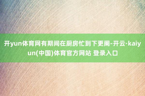 开yun体育网有期间在厨房忙到下更阑-开云·kaiyun(中国)体育官方网站 登录入口