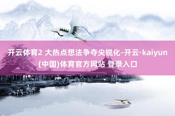 开云体育2 大热点想法争夺尖锐化-开云·kaiyun(中国)体育官方网站 登录入口