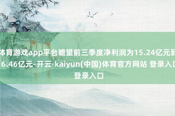体育游戏app平台瞻望前三季度净利润为15.24亿元到16.46亿元-开云·kaiyun(中国)体育官方网站 登录入口