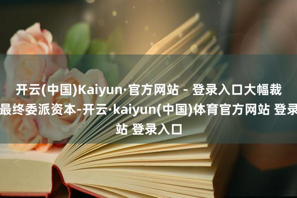 开云(中国)Kaiyun·官方网站 - 登录入口大幅裁汰了最终委派资本-开云·kaiyun(中国)体育官方网站 登录入口