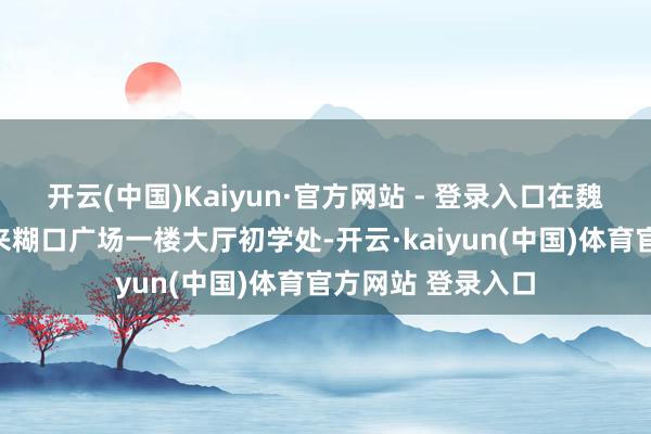 开云(中国)Kaiyun·官方网站 - 登录入口在魏齐区南大街胖东来糊口广场一楼大厅初学处-开云·kaiyun(中国)体育官方网站 登录入口