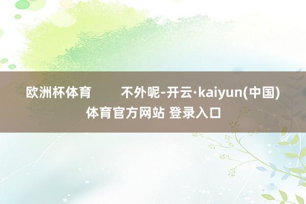 欧洲杯体育        不外呢-开云·kaiyun(中国)体育官方网站 登录入口