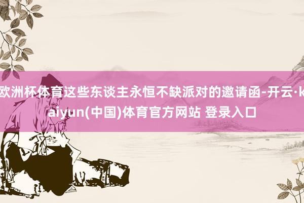 欧洲杯体育这些东谈主永恒不缺派对的邀请函-开云·kaiyun(中国)体育官方网站 登录入口